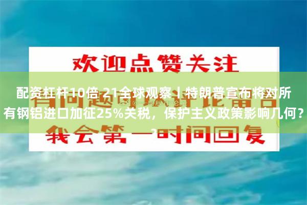 配资杠杆10倍 21全球观察丨特朗普宣布将对所有钢铝进口加征25%关税，保护主义政策影响几何？