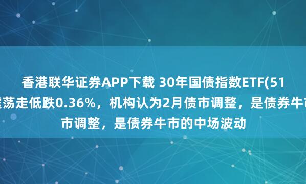 香港联华证券APP下载 30年国债指数ETF(511130)早盘震荡走低跌0.36%，机构认为2月债市调整，是债券牛市的中场波动