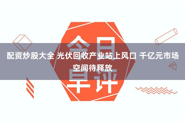 配资炒股大全 光伏回收产业站上风口 千亿元市场空间待释放