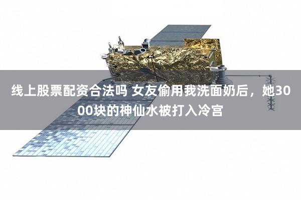 线上股票配资合法吗 女友偷用我洗面奶后，她3000块的神仙水被打入冷宫